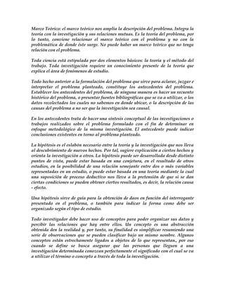 Marco Teórico: el marco teórico nos amplia la descripción del problema. Integra la
teoría con la investigación y sus relaciones mutuas. Es la teoría del problema, por
lo tanto, conviene relacionar el marco teórico con el problema y no con la
problemática de donde éste surge. No puede haber un marco teórico que no tenga
relación con el problema.

Toda ciencia está estipulada por dos elementos básicos: la teoría y el método del
trabajo. Toda investigación requiere un conocimiento presente de la teoría que
explica el área de fenómenos de estudio.

Todo hecho anterior a la formulación del problema que sirve para aclarar, juzgar e
interpretar el problema planteado, constituye los antecedentes del problema.
Establecer los antecedentes del problema, de ninguna manera es hacer un recuento
histórico del problema, o presentar fuentes bibliográficas que se va a utilizar, o los
datos recolectados los cuales no sabemos en donde ubicar, o la descripción de las
causas del problema a no ser que la investigación sea causal.

En los antecedentes trata de hacer una síntesis conceptual de las investigaciones o
trabajos realizados sobre el problema formulado con el fin de determinar en
enfoque metodológico de la misma investigación. El antecedente puede indicar
conclusiones existentes en torno al problema planteado.

La hipótesis es el eslabón necesario entre la teoría y la investigación que nos lleva
al descubrimiento de nuevos hechos. Por tal, sugiere explicación a ciertos hechos y
orienta la investigación a otros. La hipótesis puede ser desarrollada desde distinto
puntos de vista, puede estar basada en una conjetura, en el resultado de otros
estudios, en la posibilidad de una relación semejante entre dos o más variables
representadas en un estudio, o puede estar basada en una teoría mediante la cual
una suposición de proceso deductivo nos lleva a la pretensión de que si se dan
ciertas condiciones se pueden obtener ciertos resultados, es decir, la relación causa
- efecto.

Una hipótesis sirve de guía para la obtención de daos en función del interrogante
presentado en el problema, o también para indicar la forma como debe ser
organizado según el tipo de estudio.

Todo investigador debe hacer uso de conceptos para poder organizar sus datos y
percibir las relaciones que hay entre ellos. Un concepto es una abstracción
obtenida den la realidad y, por tanto, su finalidad es simplificar resumiendo una
serie de observaciones que se pueden clasificar bajo un mismo nombre. Algunos
conceptos están estrechamente ligados a objetos de lo que representan., por eso
cuando se define se busca asegurar que las personas que lleguen a una
investigación determinada conozcan perfectamente el significado con el cual se va
a utilizar el término o concepto a través de toda la investigación.
 