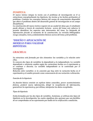 POMPEYA:
El marco teórico integra la teoría con el problema de investigación en él se
estructuran conceptualmente las hipótesis, las teorías y los hechos pertinentes al
problema. Contiene los conceptos básicos del cuerpo de conocimiento disponible
que ubica el problema dentro del desarrollo general de investigación en un campo
disciplinario.
La construcción del marco teórico requiere de un caudal de ideas que el estudiante
puede obtener a través de constantes lecturas acerca del tema; este esfuerzo le
permite identificar los aspectos más interesantes del tema. La búsqueda de
información precede al momento de la construcción. La revisión bibliográfica
recoge conceptos, tesis y señalamientos básicos acerca del tema y del problema.


*DISEÑO Y APLICACIÓN DE
MODELO PARA VALIDAR
HIPÓTESIS:

GRACIELA:

Su estructura está formada por dos elementos: las variables y la relación entre
ellas.
Se conocen dos tipos de variables: la dependiente y la independiente. La variable
dependiente o aleatoria cambia según las variaciones hechas en el experimento y
es continua o discreta. La variable independiente es la controlada por el
investigador.
Relación entre variables: es la conexión que hay entre la variación hecha en el
experimento y el cambio presente como consecuencia de esa variación o alteración.

Función de la hipotesis

Su función básica consiste en explicar datos conocidos, prever acontecimientos
futuros, predecir nueva información, dirigir la recopilación de información,
generalizar la experiencia y, por último, interpretar los datos recopilados.

Tipos de hipotesis

Están formadas por los dos tipos de variables. Asimismo, se utilizan dos tipos de
hipótesis en la investigación, las cuales significan dos opciones que son factibles
de ser comprobadas en un experimento por medio de la verificación o anulación.
 
