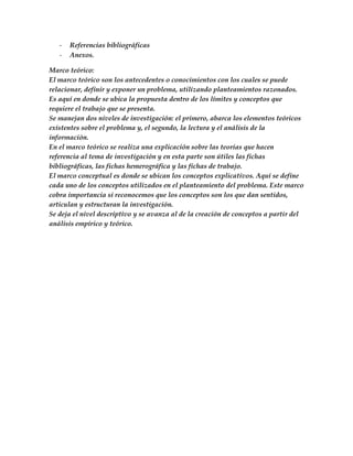 -   Referencias bibliográficas
   -   Anexos.

Marco teórico:
El marco teórico son los antecedentes o conocimientos con los cuales se puede
relacionar, definir y exponer un problema, utilizando planteamientos razonados.
Es aquí en donde se ubica la propuesta dentro de los límites y conceptos que
requiere el trabajo que se presenta.
Se manejan dos niveles de investigación: el primero, abarca los elementos teóricos
existentes sobre el problema y, el segundo, la lectura y el análisis de la
información.
En el marco teórico se realiza una explicación sobre las teorías que hacen
referencia al tema de investigación y en esta parte son útiles las fichas
bibliográficas, las fichas hemerográfica y las fichas de trabajo.
El marco conceptual es donde se ubican los conceptos explicativos. Aquí se define
cada uno de los conceptos utilizados en el planteamiento del problema. Este marco
cobra importancia si reconocemos que los conceptos son los que dan sentidos,
articulan y estructuran la investigación.
Se deja el nivel descriptivo y se avanza al de la creación de conceptos a partir del
análisis empírico y teórico.
 