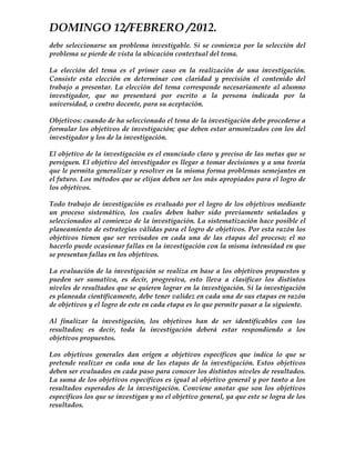 DOMINGO 12/FEBRERO /2012.
debe seleccionarse un problema investigable. Si se comienza por la selección del
problema se pierde de vista la ubicación contextual del tema.

La elección del tema es el primer caso en la realización de una investigación.
Consiste esta elección en determinar con claridad y precisión el contenido del
trabajo a presentar. La elección del tema corresponde necesariamente al alumno
investigador, que no presentará por escrito a la persona indicada por la
universidad, o centro docente, para su aceptación.

Objetivos: cuando de ha seleccionado el tema de la investigación debe procederse a
formular los objetivos de investigación; que deben estar armonizados con los del
investigador y los de la investigación.

El objetivo de la investigación es el enunciado claro y preciso de las metas que se
persiguen. El objetivo del investigador es llegar a tomar decisiones y a una teoría
que le permita generalizar y resolver en la misma forma problemas semejantes en
el futuro. Los métodos que se elijan deben ser los más apropiados para el logro de
los objetivos.

Todo trabajo de investigación es evaluado por el logro de los objetivos mediante
un proceso sistemático, los cuales deben haber sido previamente señalados y
seleccionados al comienzo de la investigación. La sistematización hace posible el
planeamiento de estrategias válidas para el logro de objetivos. Por esta razón los
objetivos tienen que ser revisados en cada una de las etapas del proceso; el no
hacerlo puede ocasionar fallas en la investigación con la misma intensidad en que
se presentan fallas en los objetivos.

La evaluación de la investigación se realiza en base a los objetivos propuestos y
pueden ser sumativa, es decir, progresiva, esto lleva a clasificar los distintos
niveles de resultados que se quieren lograr en la investigación. Si la investigación
es planeada científicamente, debe tener validez en cada una de sus etapas en razón
de objetivos y el logro de este en cada etapa es lo que permite pasar a la siguiente.

Al finalizar la investigación, los objetivos han de ser identificables con los
resultados; es decir, toda la investigación deberá estar respondiendo a los
objetivos propuestos.

Los objetivos generales dan origen a objetivos específicos que indica lo que se
pretende realizar en cada una de las etapas de la investigación. Estos objetivos
deben ser evaluados en cada paso para conocer los distintos niveles de resultados.
La suma de los objetivos específicos es igual al objetivo general y por tanto a los
resultados esperados de la investigación. Conviene anotar que son los objetivos
específicos los que se investigan y no el objetivo general, ya que este se logra de los
resultados.
 