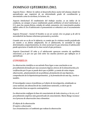 DOMINGO 12/FEBRERO /2012.
Aspecto Físico - Motor: Se refiere al desarrollo físico motor del alumno; donde los
aprendizajes que requieren de un determinado grado de coordinación y
movimiento como la escritura, la lectura. etc.

Aspecto Intelectual: El rendimiento del trabajo escolar, es un índice de la
conducta, no siempre el poco rendimiento puede atribuirse al nivel intelectual, o
C.I., pues las causas físicas, estados de salud, cansancio, etc.) emocionales pueden
influir sobre él. En el adolescente el pensamiento se robustece con el razonamiento
lógico.

Aspecto Personal - Social: El hombre es un ser social, vive en grupo y de ahí la
necesidad de las buenas relaciones personales y sociales.

Cuando esto no se da en la infancia, es común que la criatura resulte perjudicada
en cuanto a su futura adaptación. En el adolescente, la sociedad le exige
determinados comportamientos, la crisis social por la que atraviesa el adolescente
puede apreciarse el medio de la clase social al que pertenece.

Aspecto Emocional: El niño y el adolescente aparecen carentes de equilibrio
emocional, y es por eso que está entre los muchos factores que influyen en el
aprendizaje.

CONSUELO:
La observación científica es un método Para legar a una conclusión es un
procedimiento formado por una secuencia lógicas atreves de la demostración y la
verificación por lo que se puede decir que es falible y consta de estas etapas
observación , planteamiento de un problema ,formulación de una hipotesis ,
comprobación de la hipotesis(experimento) , y la formulación de una ley , teoría o
modelo .

El investigador conoce el problema y el objeto de investigación, estudiando su
curso natural, sin alteración de las condiciones naturales, es decir que la
observación tiene un aspecto contemplativo.

La observación configura la base de conocimiento de toda ciencia y, a la vez, es el
procedimiento empírico más generalizado de conocimiento. Mario Bunge reconoce
en el proceso de observación cinco elementos:

El objeto de la observación
El sujeto u observador
Las circunstancias o el ambiente que rodean la observación
 