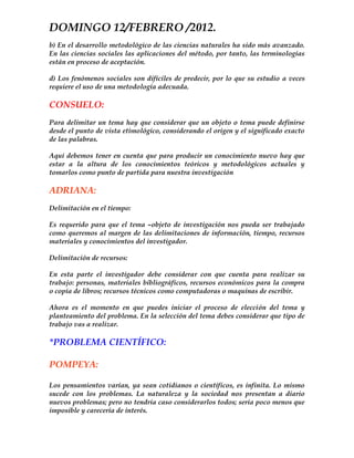 DOMINGO 12/FEBRERO /2012.
b) En el desarrollo metodológico de las ciencias naturales ha sido más avanzado.
En las ciencias sociales las aplicaciones del método, por tanto, las terminologías
están en proceso de aceptación.

d) Los fenómenos sociales son difíciles de predecir, por lo que su estudio a veces
requiere el uso de una metodología adecuada.

CONSUELO:
Para delimitar un tema hay que considerar que un objeto o tema puede definirse
desde el punto de vista etimológico, considerando el origen y el significado exacto
de las palabras.

Aquí debemos tener en cuenta que para producir un conocimiento nuevo hay que
estar a la altura de los conocimientos teóricos y metodológicos actuales y
tomarlos como punto de partida para nuestra investigación

ADRIANA:
Delimitación en el tiempo:

Es requerido para que el tema –objeto de investigación nos pueda ser trabajado
como queremos al margen de las delimitaciones de información, tiempo, recursos
materiales y conocimientos del investigador.

Delimitación de recursos:

En esta parte el investigador debe considerar con que cuenta para realizar su
trabajo: personas, materiales bibliográficos, recursos económicos para la compra
o copia de libros; recursos técnicos como computadoras o maquinas de escribir.

Ahora es el momento en que puedes iniciar el proceso de elección del tema y
planteamiento del problema. En la selección del tema debes considerar que tipo de
trabajo vas a realizar.

*PROBLEMA CIENTÍFICO:

POMPEYA:

Los pensamientos varían, ya sean cotidianos o científicos, es infinita. Lo mismo
sucede con los problemas. La naturaleza y la sociedad nos presentan a diario
nuevos problemas; pero no tendría caso considerarlos todos; sería poco menos que
imposible y carecería de interés.
 