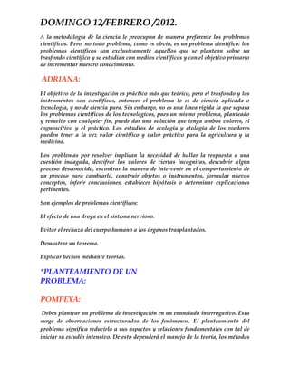 DOMINGO 12/FEBRERO /2012.
A la metodología de la ciencia le preocupan de manera preferente los problemas
científicos. Pero, no todo problema, como es obvio, es un problema científico: los
problemas científicos son exclusivamente aquellos que se plantean sobre un
trasfondo científico y se estudian con medios científicos y con el objetivo primario
de incrementar nuestro conocimiento.

ADRIANA:
El objetivo de la investigación es práctico más que teórico, pero el trasfondo y los
instrumentos son científicos, entonces el problema lo es de ciencia aplicada o
tecnología, y no de ciencia pura. Sin embargo, no es una línea rígida la que separa
los problemas científicos de los tecnológicos, pues un mismo problema, planteado
y resuelto con cualquier fin, puede dar una solución que tenga ambos valores, el
cognoscitivo y el práctico. Los estudios de ecología y etología de los roedores
pueden tener a la vez valor científico y valor práctico para la agricultura y la
medicina.

Los problemas por resolver implican la necesidad de hallar la respuesta a una
cuestión indagada, descifrar los valores de ciertas incógnitas, descubrir algún
proceso desconocido, encontrar la manera de intervenir en el comportamiento de
un proceso para cambiarlo, construir objetos o instrumentos, formular nuevos
conceptos, inferir conclusiones, establecer hipótesis o determinar explicaciones
pertinentes.

Son ejemplos de problemas científicos:

El efecto de una droga en el sistema nervioso.

Evitar el rechazo del cuerpo humano a los órganos trasplantados.

Demostrar un teorema.

Explicar hechos mediante teorías.

*PLANTEAMIENTO DE UN
PROBLEMA:

POMPEYA:
 Debes plantear un problema de investigación en un enunciado interrogativo. Esta
surge de observaciones estructuradas de los fenómenos. El planteamiento del
problema significa reducirlo a sus aspectos y relaciones fundamentales con tal de
iniciar su estudio intensivo. De esto dependerá el manejo de la teoría, los métodos
 