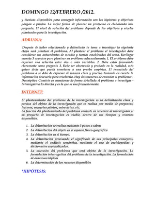 DOMINGO 12/FEBRERO /2012.
y técnicas disponibles para conseguir información con las hipótesis y objetivos
pongan a prueba. La mejor forma de plantar un problema es elaborando una
pregunta. El nivel de solución del problema depende de los objetivos y niveles
planteados para la investigación.

ADRIANA:
 Después de haber seleccionado y delimitado tu tema a investigar la siguiente
etapa será plantear el problema. Al plantear el problema el investigador debe
considerar sus antecedentes de estudio y teorías establecidas del tema. Kerlinger
maneja 3 aspectos para plantear un problema adecuadamente. 1. El problema debe
expresar una relación entre dos o más variables. 2. Debe estar formulado
claramente como pregunta 3. Debe ser observado y probado en la realidad, esto
quiere decir que pueda someterse a una prueba empírica. El enunciado del
problema a se debe de expresar de manera clara y precisa, teniendo en cuenta la
información necesaria para resolverlo. Hay dos maneras de enunciar el problema: -
Descriptiva Consiste en mencionar de forma detallada el problema a investigar -
Interrogativa Es directa y es la que se usa frecuentemente.

INTERNET:
El planteamiento del problema de la investigación es la delimitación clara y
precisa del objeto de la investigación que se realiza por medio de preguntas,
lecturas, encuestas pilotos, entrevistas, etc.
La función del planteamiento del problema consiste en revelarle al investigador si
su proyecto de investigación es viable, dentro de sus tiempos y recursos
disponibles.

   1. La delimitación se realiza mediante 5 pasos a saber:
   2. La delimitación del objeto en el espacio físico-geográfico
   3. La delimitación en el tiempo.
   4. La delimitación precisando el significado de sus principales conceptos,
      mediante el análisis semántica, mediante el uso de enciclopedias y
      diccionarios especializados.
   5. La selección del problema que será objeto de la investigación. La
      formulación interrogativa del problema de la investigación. La formulación
      de oraciones tópicas
   6. La determinación de los recursos disponibles

*HIPÓTESIS:
 