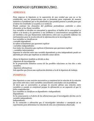 DOMINGO 12/FEBRERO /2012.
ADRIANA:
Para empezar la hipotesis es la suposición de una verdad que aun no se ha
establecido; son las proposiciones que se formulan para responder de manera
tentativa el problema que se ha planteado y que pueden ponerse a prueba para que
al darse los resultados se acepten o se rechacen.
Puede contener los elementos del problema pretendemos controlar a estos
elementos se los llama variables.
Las variables se dividen en conceptual y operativa; al hablar de la conceptual se
refiere a la teoría y la operativa a sus atributos o características susceptibles de
ser medidas a las que llamaremos indicadores; estos nos va permitir elaborar los
instrumentos para la recolección de la información en la investigación.
Las variables se clasifican en:
-variable dependiente
Se refiere al fenómeno que queremos explicar
-variables independientes
Son todos los elementos que explican el fenómeno que queremos explicar
- variables intervinientes
Suponen la relación entre una variable dependiente y otra independiente puede ser
afectada por otras que implican su relación causa-efecto.

Ahora la hipotesis también se divide en dos:
-hipotesis de investigación
Es la proposición tentativa acerca de las posibles relaciones en tres dos o más
variables.
-hipotesis alternativas
Son aquellas que frecen una explicación distinta a la de la hipotesis de trabajo.

POMPEYA:

Una hipotesis es una oración aseverativa y conjetural de la relación de la relación
que existe entre dos o más variables causalmente conectadas con un problema.
Al decir que es aseverativa es porque la oración afirma una relación entre
variables y cuando es conjetural porque la afirmación es un supuesto al que le
falta comprobación.
Las variables se clasifican en dependiente e independiente.
Dependiente:
Es la consecuencia o el efecto de las alteraciones que el investigador efectúa con la
variable independiente.
Independiente:
Es la variación o alteración que el investigador introduce o manipula en su
experimento para determinar la relación de esta con el fenómeno observado.
 