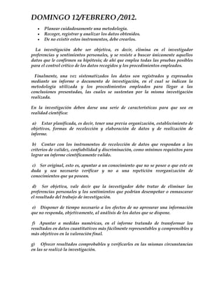 DOMINGO 12/FEBRERO /2012.
      Planear cuidadosamente una metodología.
      Recoger, registrar y analizar los datos obtenidos.
      De no existir estos instrumentos, debe crearlos.

  La investigación debe ser objetiva, es decir, elimina en el investigador
preferencias y sentimientos personales, y se resiste a buscar únicamente aquellos
datos que le confirmen su hipótesis; de ahí que emplea todas las pruebas posibles
para el control crítico de los datos recogidos y los procedimientos empleados.

  Finalmente, una vez sistematizados los datos son registrados      y expresados
mediante un informe o documento de investigación, en el cual        se indican la
metodología utilizada y los procedimientos empleados para           llegar a las
conclusiones presentadas, las cuales se sustentan por la misma      investigación
realizada.

En la investigación deben darse una serie de características para que sea en
realidad científica:

 a) Estar planificada, es decir, tener una previa organización, establecimiento de
objetivos, formas de recolección y elaboración de datos y de realización de
informe.

 b) Contar con los instrumentos de recolección de datos que respondan a los
criterios de validez, confiabilidad y discriminación, como mínimos requisitos para
lograr un informe científicamente valido.

 c) Ser original, esto es, apuntar a un conocimiento que no se posee o que este en
duda y sea necesario verificar y no a una repetición reorganización de
conocimientos que ya posean.

 d) Ser objetiva, vale decir que la investigador debe tratar de eliminar las
preferencias personales y los sentimientos que podrían desempeñar o enmascarar
el resultado del trabajo de investigación.

e) Disponer de tiempo necesario a los efectos de no apresurar una información
que no responda, objetivamente, al análisis de los datos que se dispone.

 f) Apuntar a medidas numéricas, en el informe tratando de transformar los
resultados en datos cuantitativos más fácilmente representables y comprensibles y
más objetivos en la valoración final.

g) Ofrecer resultados comprobables y verificarles en las mismas circunstancias
en las se realizó la investigación.
 