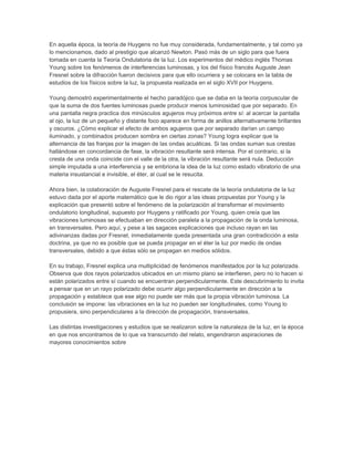 En aquella época, la teoría de Huygens no fue muy considerada, fundamentalmente, y tal como ya
lo mencionamos, dado al prestigio que alcanzó Newton. Pasó más de un siglo para que fuera
tomada en cuenta la Teoría Ondulatoria de la luz. Los experimentos del médico inglés Thomas
Young sobre los fenómenos de interferencias luminosas, y los del físico francés Auguste Jean
Fresnel sobre la difracción fueron decisivos para que ello ocurriera y se colocara en la tabla de
estudios de los físicos sobre la luz, la propuesta realizada en el siglo XVII por Huygens.

Young demostró experimentalmente el hecho paradójico que se daba en la teoría corpuscular de
que la suma de dos fuentes luminosas puede producir menos luminosidad que por separado. En
una pantalla negra practica dos minúsculos agujeros muy próximos entre sí: al acercar la pantalla
al ojo, la luz de un pequeño y distante foco aparece en forma de anillos alternativamente brillantes
y oscuros. ¿Cómo explicar el efecto de ambos agujeros que por separado darían un campo
iluminado, y combinados producen sombra en ciertas zonas? Young logra explicar que la
alternancia de las franjas por la imagen de las ondas acuáticas. Si las ondas suman sus crestas
hallándose en concordancia de fase, la vibración resultante será intensa. Por el contrario, si la
cresta de una onda coincide con el valle de la otra, la vibración resultante será nula. Deducción
simple imputada a una interferencia y se embriona la idea de la luz como estado vibratorio de una
materia insustancial e invisible, el éter, al cual se le resucita.

Ahora bien, la colaboración de Auguste Fresnel para el rescate de la teoría ondulatoria de la luz
estuvo dada por el aporte matemático que le dio rigor a las ideas propuestas por Young y la
explicación que presentó sobre el fenómeno de la polarización al transformar el movimiento
ondulatorio longitudinal, supuesto por Huygens y ratificado por Young, quien creía que las
vibraciones luminosas se efectuaban en dirección paralela a la propagación de la onda luminosa,
en transversales. Pero aquí, y pese a las sagaces explicaciones que incluso rayan en las
adivinanzas dadas por Fresnel, inmediatamente queda presentada una gran contradicción a esta
doctrina, ya que no es posible que se pueda propagar en el éter la luz por medio de ondas
transversales, debido a que éstas sólo se propagan en medios sólidos.

En su trabajo, Fresnel explica una multiplicidad de fenómenos manifestados por la luz polarizada.
Observa que dos rayos polarizados ubicados en un mismo plano se interfieren, pero no lo hacen si
están polarizados entre sí cuando se encuentran perpendicularmente. Este descubrimiento lo invita
a pensar que en un rayo polarizado debe ocurrir algo perpendicularmente en dirección a la
propagación y establece que ese algo no puede ser más que la propia vibración luminosa. La
conclusión se impone: las vibraciones en la luz no pueden ser longitudinales, como Young lo
propusiera, sino perpendiculares a la dirección de propagación, transversales.

Las distintas investigaciones y estudios que se realizaron sobre la naturaleza de la luz, en la época
en que nos encontramos de lo que va transcurrido del relato, engendraron aspiraciones de
mayores conocimientos sobre
 