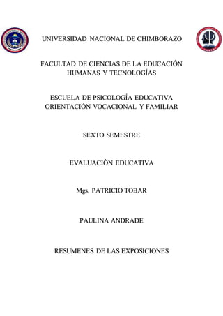 UNIVERSIDAD NACIONAL DE CHIMBORAZO
FACULTAD DE CIENCIAS DE LA EDUCACIÓN
HUMANAS Y TECNOLOGÍAS
ESCUELA DE PSICOLOGÍA EDUCATIVA
ORIENTACIÓN VOCACIONAL Y FAMILIAR
SEXTO SEMESTRE
EVALUACIÒN EDUCATIVA
Mgs. PATRICIO TOBAR
PAULINA ANDRADE
RESUMENES DE LAS EXPOSICIONES
 