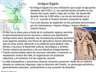 Antiguo Egipto
                          • El Antiguo Egipto fue una civilización que surgió al agruparse,
                            alrededor del 3150 a. C, los asentamientos situados en las
                            riberas del cauce medio y bajo del río Nilo. Se desarrolló
                            durante más de 3.000 años y se da por terminado en el
                            31 a. C., cuando el Imperio romano conquistó la región
                          • Tuvo tres épocas de esplendor en los periodos denominados
                            por los historiadores: Imperio Antiguo, Imperio Medio e
                            Imperio Nuevo
• El Nilo fue la clave para el éxito de la civilización egipcia; permitía
  el aprovechamiento de los recursos y ofrecía una significativa
  ventaja sobre otros oponentes: las inundaciones anuales permitían
  a los egipcios practicar una forma de agricultura menos laboriosa
  que en otras zonas, liberando a la población para dedicar más
  tiempo y recursos al desarrollo cultural, tecnológico y artístico.
• Tenían sistema de escritura y de una literatura independientes
• Fuerte control estatal sobre los recursos naturales y humanos, la
  explotación minera del valle, la organización de proyectos
  colectivos y el comercio con las regiones vecinas.
• La élite sociopolítica y económica alcanzó consenso social por medio de un sistema
  basado en creencias religiosas, bajo la dirección del Faraón, un personaje semidivino,
  generalmente masculino, perteneciente a una sucesión de dinastías
 