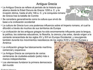 Antigua Grecia
• La Antigua Grecia se refiere al período de la historia que
  abarca desde la Edad Oscura de Grecia 1200 a. C. y la
  invasión dórica, hasta el año 146 a. C. y la conquista romana
  de Grecia tras la batalla de Corinto
• Se considera generalmente como la cultura que sirvió de
  base a la civilización occidental
• La cultura de Grecia tuvo una poderosa influencia sobre el Imperio romano, el cual la
  difundió a través de muchos de sus territorios de Europa
• La civilización de los antiguos griegos ha sido enormemente influyente para la lengua,
  la política, los sistemas educativos, la filosofía, la ciencia y las artes, dando origen a la
  corriente renacentista de los siglos XV y XVI en Europa Occidental, y resurgiendo
  también durante los movimientos neoclásicos de los siglos XVIII y XIX en Europa y
  América
• La civilización griega fue básicamente marítima,
  comercial y expansiva
• La Antigua Grecia se componía de varios
  centenares de ciudades-estado (polis) más o
  menos independientes
• Los atenienses fundaron la primera democracia
  del mundo
 