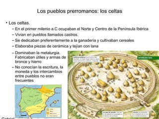 Los pueblos prerromanos: los celtas

• Los celtas.
   – En el primer milenio a.C ocupaban el Norte y Centro de la Península Ibérica
   – Vivian en pueblos llamados castros.
   – Se dedicaban preferentemente a la ganadería y cultivaban cereales
   – Elaboraba piezas de cerámica y tejían con lana
   – Dominaban la metalurgia.
     Fabricaban útiles y armas de
     bronce y hierro
   – No conocían la escritura, la
     moneda y los intercambios
     entre pueblos no eran
     frecuentes
 
