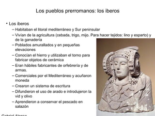 Los pueblos prerromanos: los iberos

• Los iberos
   – Habitaban el litoral mediterráneo y Sur peninsular
   – Vivían de la agricultura (cebada, trigo, mijo. Para hacer tejidos: lino y esparto) y
     de la ganadería
   – Poblados amurallados y en pequeñas
     elevaciones
   – Conocían el hierro y utilizaban el torno para
     fabricar objetos de cerámica
   – Eran hábiles fabricantes de orfebrería y de
     armas.
   – Comerciales por el Mediterráneo y acuñaron
     moneda
   – Crearon un sistema de escritura
   – Difundieron el uso de arado e introdujeron la
     vid y olivo
   – Aprendieron a conservar el pescado en
     salazón
 