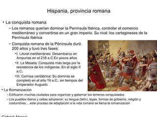 Hispania, provincia romana

• La conquista romana
    – Los romanos querían dominar la Península Ibérica, controlar el comercio
      mediterráneo y convertirse en un gran imperio. Su rival: los cartagineses de la
      Península Ibérica
    – Conquista romana de la Pénínsula duró
      200 años y tuvo tres fases:
        • I. Litoral mediterráneo: Desembarco en
          Ampurias en el 218 a.C.En pocos años
        • II. La Meseta: Conquista más larga por la
          resistencia de los indígenas. En el siglo II
          a.C.
        • III. Cornisa cantábrica: Su dominio se
          completó en el año 19 a.C., en tiempos del
          Emperador Augusto
• La Romanización
  – Edificaron muchas ciudades para organizar y gobernar los terrenos conquistados
  – Los pueblos iberos y celtas adoptaron: su lengua (latín), leyes, formas de gobierno, religión y
    costumbres….este proceso de adaptación a la vida romana se llama la romanización
 