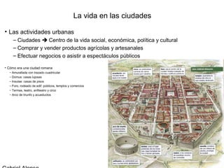 La vida en las ciudades

• Las actividades urbanas
    – Ciudades  Centro de la vida social, económica, política y cultural
    – Comprar y vender productos agrícolas y artesanales
    – Efectuar negocios o asistir a espectáculos públicos

• Cómo era una ciudad romana
  – Amurallada con trazado cuadricular
  – Domus: casas lujosas
  – Insulae: casas de pisos
  – Foro, rodeado de edif. públicos, templos y comercios
  – Termas, teatro, anfiteatro y circo
  – Arco de triunfo y acueductos
 