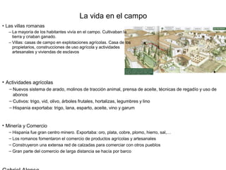 La vida en el campo
• Las villas romanas
   – La mayoría de los habitantes vivía en el campo. Cultivaban la
     tierra y criaban ganado.
   – Villas: casas de campo en explotaciones agrícolas. Casa de los
     propietarios, construcciones de uso agrícola y actividades
     artesanales y viviendas de esclavos




• Actividades agrícolas
   – Nuevos sistema de arado, molinos de tracción animal, prensa de aceite, técnicas de regadío y uso de
     abonos
   – Cutivos: trigo, vid, olivo, árboles frutales, hortalizas, legumbres y lino
   – Hispania exportaba: trigo, lana, esparto, aceite, vino y garum


• Minería y Comercio
   – Hispania fue gran centro minero. Exportaba: oro, plata, cobre, plomo, hierro, sal,…
   – Los romanos fomentaron el comercio de productos agrícolas y artesanales
   – Construyeron una extensa red de calzadas para comerciar con otros pueblos
   – Gran parte del comercio de larga distancia se hacía por barco
 