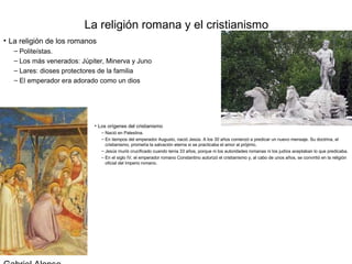 La religión romana y el cristianismo
• La religión de los romanos
   – Politeístas.
   – Los más venerados: Júpiter, Minerva y Juno
   – Lares: dioses protectores de la familia
   – El emperador era adorado como un dios




                            • Los orígenes del cristianismo
                               – Nació en Palestina.
                               – En tiempos del emperador Augusto, nació Jesús. A los 30 años comenzó a predicar un nuevo mensaje. Su doctrina, el
                                 cristianismo, prometía la salvación eterna si se practicaba el amor al prójimo.
                               – Jesús murió crucificado cuando tenía 33 años, porque ni los autoridades romanas ni los judíos aceptaban lo que predicaba.
                               – En el siglo IV, el emperador romano Constantino autorizó el cristianismo y, al cabo de unos años, se convirtió en la religión
                                 oficial del Imperio romano.
 