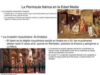 La Península Ibérica en la Edad Media
• Los visigodos conquistaron Hispania
   – A finales del s. V el imperio romano cayó, la península Ibérica fue ocupada por
     pueblos del norte y este de Europa.
   – Los visigodos se instalaron en Hispania, creando un estado independiente con
     capital en Toledo que duró 200 años




• La invasión musulmana: Al-Andalus
     – El Islam es la religión musulmana nacida en Arabia en s.VII, los musulmanes
       debían rezar 5 veces al dí, ayunar en Ramadan, practicar la limosna y peregrinar a
       La Meca.
                                                                     – La mezquita es recinto sagrado donde los musulmanes se
                                                                       reúnen a orar. El Minarate o torre de os creyentes es desde
                                                                       donde son llamados a la oración
                                                                     – En el año 711 un ejercito musulmán derrotó a los visigodos e
                                                                       invadió la mayor parte de la Península. La denominaron Al-
                                                                       Andalus
 
