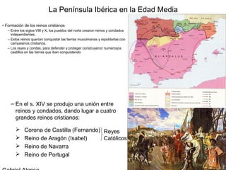 La Península Ibérica en la Edad Media
• Formación de los reinos cristianos
   – Entre los siglos VIII y X, los pueblos del norte crearon reinos y condados
     independientes.
   – Estos reinos querían conquistar las tierras musulmanas y repoblarlas con
     campesinos cristianos.
   – Los reyes y condes, para defender y proteger construyeron numerosos
     castillos en las tierras que iban conquistando




     – En el s. XIV se produjo una unión entre
       reinos y condados, dando lugar a cuatro
       grandes reinos cristianos:

            Corona de Castilla (Fernando) Reyes
            Reino de Aragón (Isabel)      Católicos
            Reino de Navarra
            Reino de Portugal
 