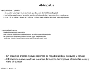 Al-Andalus
• El Califato de Córdoba
   – Al-Andalus fue una provincia o emirato que dependía del Califato de Bagdad
   – Los habitantes adoptaron la religión islámica, el idioma árabe y las costumbres musulmanas
   – En el s. X se creó el Califato de Córdoba. El califa era la máxima autoridad política y religiosa




• La ciudad y el campo
   – La sociedad andalusí era urbana
   – Las ciudades estaban amuralladas y tenían: alcazaba, alcázar y mezquitas
   – El centro de la ciudad era la medina, dónde vivían artesanos (cuero,
     cerámica, vidrio y orfebrería) y comerciantes. El mercado era el zoco




     – En el campo crearon nuevos sistemas de regadío (aljibes, acequias y norias)
     – Introdujeron nuevos cultivos: naranjos, limoneros, berenjenas, alcachofas, arroz y
       caña de azucar
 