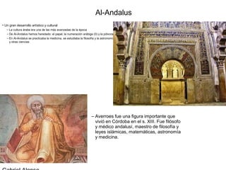 Al-Andalus
• Un gran desarrollo artístico y cultural
   – La cultura árabe era una de las más avanzadas de la época
   – De Al-Andalus hemos heredado: el papel, la numeración arábiga (0) y la pólvora
   – En Al-Andalus se practicaba la medicina, se estudiaba la filosofía y la astronomía
     y otras ciencias




                                                                     – Averroes fue una figura importante que
                                                                       vivió en Córdoba en el s. XIII. Fue filósofo
                                                                       y médico andalusí, maestro de filosofía y
                                                                       leyes islámicas, matemáticas, astronomía
                                                                       y medicina.
 