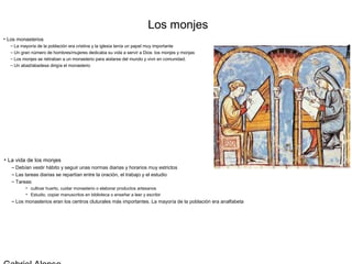 Los monjes
• Los monasterios
  – La mayoría de la población era cristina y la iglesia tenía un papel muy importante
  – Un gran número de hombres/mujeres dedicaba su vida a servir a Dios: los monjes y monjas
  – Los monjes se retiraban a un monasterio para aislarse del mundo y vivir en comunidad.
  – Un abad/abadesa dirigía el monasterio




• La vida de los monjes
   – Debían vestir hábito y seguir unas normas diarias y horarios muy estrictos
   – Las tareas diarias se repartían entre la oración, el trabajo y el estudio
   – Tareas:
         • cultivar huerto, cuidar monasterio o elaborar productos artesanos
         • Estudio, copiar manuscritos en biblioteca o enseñar a leer y escribir
   – Los monasterios eran los centros cluturales más importantes. La mayoría de la población era analfabeta
 