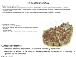 La ciudad medieval
• El origen de la ciudad medieval
   – En los siglos XI y XII las técnicas mejoraron y las cosechas aumentaron. Los campesinos comenzaron a intercambiar sus productos
   – El comercio hizo crecer las ciudades y fundar nuevas en cruces de caminos o lugares de fácil acceso. Los artesanos y comerciantes se
     instalaron en ellas.
   – Los habitantes de las ciudades eran libres. Así nació la burguesía dedicada a actividades artesanales y mercantiles.




• Cómo eran las ciudades
   – Amuralladas y con puertas fortificadas
   – Con muchas viviendas, calles estrechas, no les daba mucho sol y mucha
     humedad
   – Sin alcantarillado
   – Alrededor de la plaza central iglesia, palacio, ayuntamiento y hospital




• Artesanos y gremios
     – Maestro artesano disponía de un taller con oficiales y aprendices
     – Gremios de artesanos. Se situaban en la misma calle y controlaban la calidad y los
       precios de los productos.
 