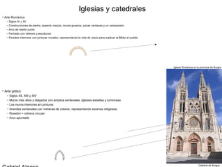 Iglesias y catedrales
• Arte Románico
  – Siglos XI y XII
  – Construcciones de piedra, aspecto macizo, muros gruesos, pocas ventanas y un campanario
  – Arco de medio punto
  – Fachada con relieves y esculturas
  – Paredes interiores con pinturas murales, representando la vida de Jesús para explicar la Biblia al pueblo




                                                                                                                Iglesia Románica en la provincia de Burgos




• Arte gótico
   – Siglos XII, XIII y XIV
   – Muros más altos y delgados con amplios ventanales. Iglesias esbeltas y luminosas
   – Los muros interiores sin pinturas
   – Grandes ventanales con vidrieras de colores, representando escenas religiosas.
   – Rosetón = vidriera circular
   – Arco apuntado




                                                                                                                                     Catedral de Burgos
 