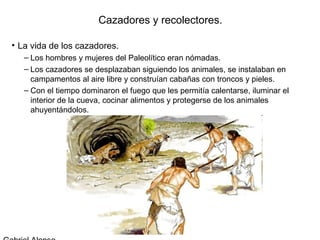Cazadores y recolectores.

• La vida de los cazadores.
   – Los hombres y mujeres del Paleolítico eran nómadas.
   – Los cazadores se desplazaban siguiendo los animales, se instalaban en
     campamentos al aire libre y construían cabañas con troncos y pieles.
   – Con el tiempo dominaron el fuego que les permitía calentarse, iluminar el
     interior de la cueva, cocinar alimentos y protegerse de los animales
     ahuyentándolos.
 