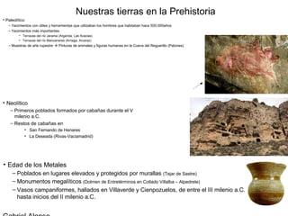 Nuestras tierras en la Prehistoria
• Paleolítico
   – Yacimientos con útiles y herramientas que utilizaban los hombres que habitaban hace 500.000años
   – Yacimientos más importantes:
         • Terrazas del río Jarama (Arganda, Las Acacias)
         • Terrazas del río Manzanares (Arriaga, Arcaraz)
   – Muestras de arte rupestre  Pinturas de animales y figuras humanas en la Cueva del Reguerillo (Patones)




• Neolítico
    – Primeros poblados formados por cabañas durante el V
      milenio a.C.
    – Restos de cabañas en
            • San Fernando de Henares
            • La Deseada (Rivas-Vaciamadrid)




• Edad de los Metales
     – Poblados en lugares elevados y protegidos por murallas (Tejar de Sastre)
     – Monumentos megalíticos (Dolmen de Entretérminos en Collado Villalba – Alpedrete)
     – Vasos campaniformes, hallados en Villaverde y Cienpozuelos, de entre el III milenio a.C.
       hasta inicios del II milenio a.C.
 