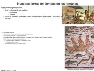 Nuestras tierras en tiempos de los romanos
• Los pueblos prerromanos
    – En el I milenio a.C. dos pueblos:
            • Carpetanos
            • Vetones
    – Vivían en poblados fortificados, como el castro de la Dehesa de la Oliva, cerca de
      Patones




• La conquista romana
  – Numerosos enfrentamientos entre romanos y carpetanos
  – Conquistado por Roma a finales del s. II a.C.
  – Fue una zona de paso y cruce de caminos. Yacimiento en El Beneficio de una posada romana
  – El tránsito favoreció nuevas ciudades como:
     • Complutum (Alcalá de Henares). Fundada en el s. I a.C.
     • Titulcia (cerca de Aranjuez)
  – Y desarrolló el comercio en nuestras tierras




                                                                                               Mosaico en la casa de Hippolytus en Complutum
 