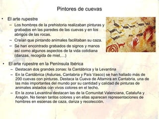 Pintores de cuevas
•   El arte rupestre
     – Los hombres de la prehistoria realizaban pinturas y
       grabados en las paredes de las cuevas y en los
       abrigos de las rocas.
     – Creían que pintando animales facilitaban su caza.
     – Se han encontrado grabados de signos y manos
       así como algunos aspectos de la vida cotidiana
       (danzas, recogida de miel,…)

• El arte rupestre en la Península Ibérica
     – Destacan dos grandes zonas: la Cantábrica y la Levantina
     – En la Cantábrica (Asturias, Cantabria y País Vasco) se han hallado más de
       200 cuevas con pinturas. Destaca la Cueva de Altamira en Cantabria, una de
       las más importantes del mundo por su cantidad y calidad de pinturas de
       animales aislados con vivos colores en el techo.
     – En la zona Levantina destacan las de la Comunitat Valenciana, Cataluña y
       Aragón. No tienen tantos colores y en ellas aparecen representaciones de
       hombres en escenas de caza, danza y recolección.
 