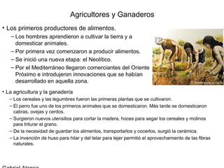 Agricultores y Ganaderos
• Los primeros productores de alimentos.
   – Los hombres aprendieron a cultivar la tierra y a
     domesticar animales.
   – Por primera vez comenzaron a producir alimentos.
   – Se inició una nueva etapa: el Neolítico.
   – Por el Mediterráneo llegaron comerciantes del Oriente
     Próximo e introdujeron innovaciones que se habían
     desarrollado en aquella zona.
• La agricultura y la ganadería
   – Los cereales y las legumbres fueron las primeras plantas que se cultivaron.
   – El perro fue uno de los primeros animales que se domesticaron. Más tarde se domesticaron
     cabras, ovejas y cerdos.
   – Surgieron nuevos utensilios para cortar la madera, hoces para segar los cereales y molinos
     para triturar el grano.
   – De la necesidad de guardar los alimentos, transportarlos y cocerlos, surgió la cerámica.
   – La invención de huso para hilar y del telar para tejer permitió el aprovechamiento de las fibras
     naturales.
 