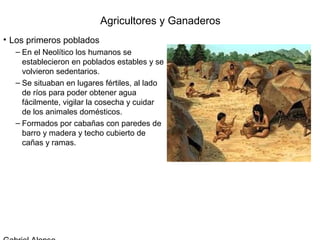 Agricultores y Ganaderos
• Los primeros poblados
  – En el Neolítico los humanos se
    establecieron en poblados estables y se
    volvieron sedentarios.
  – Se situaban en lugares fértiles, al lado
    de ríos para poder obtener agua
    fácilmente, vigilar la cosecha y cuidar
    de los animales domésticos.
  – Formados por cabañas con paredes de
    barro y madera y techo cubierto de
    cañas y ramas.
 