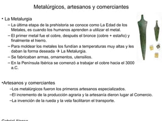 Metalúrgicos, artesanos y comerciantes

• La Metalurgia
   – La última etapa de la prehistoria se conoce como La Edad de los
     Metales, es cuando los humanos aprenden a utilizar el metal.
   – El primer metal fue el cobre, después el bronce (cobre + estaño) y
     finalmente el hierro.
   – Para moldear los metales los fundían a temperaturas muy altas y les
     daban la forma deseada  La Metalurgia.
   – Se fabricaban armas, ornamentos, utensilios.
   – En la Península Ibérica se comenzó a trabajar el cobre hacia el 3000
     a.C.


•Artesanos y comerciantes
    –Los metalúrgicos fueron los primeros artesanos especializados.
    –El incremento de la producción agraria y la artesanía dieron lugar al Comercio.
    –La invención de la rueda y la vela facilitaron el transporte.
 