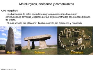 Metalúrgicos, artesanos y comerciantes

•Los megalitos
   –Los habitantes de estas sociedades agrícolas avanzadas levantaron
   construcciones llamadas Megalitos porque están construidas con grandes bloques
   de piedra.
   –El más sencillo era el Menhir. También construían Dólmenes y Crómlech.
 
