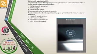 Elementos de la pantalla de inicio
Las pantallas de inicio se utilizan para organizar las aplicaciones, las cuales se inician con un toque.
Existen algunas diferencias muy importantes:
• No hay iconos de navegación.
• No hay widgets
• No hay accesos directos
El botón de inicio realiza las siguientes funciones:
Reactivar el dispositivo: Cuando la pantalla está apagada, oprima el botón de inicio una vez para
encenderla.
• Volver a la pantalla de inicio
• Abrir la barra multitarea
• Iniciar Siri o el control por voz.
• Abrir los controles de audio
 