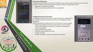 Centro de notificaciones
Los dispositivos iOS tienen un centro de notificación que muestra todas las alertas en una ubicación
Cuando las notificaciones están abiertas, se pueden realizar las siguientes acciones:
• Responder a una alerta tocándola.
• Eliminar una alerta tocando el icono X y luego Borrar.
Configuraciones de uso frecuente
Los dispositivos iOS permiten que el usuario tenga acceso rápidamente a
las configuraciones y los switches comunes, aun si el dispositivo está
bloqueado.
Desde la pantalla de configuración de uso frecuente, un usuario puede:
• Alternar las configuraciones de uso frecuente, como el modo de
avión, wifi, Bluetooth, el modo de no molestar y el bloqueo de
rotación de pantalla
• Ajustar el brillo de la pantalla
• Controlar el reproductor de música
• Acceder a Airdrop
• Acceder a la linterna, el reloj, el calendario y la cámara
 