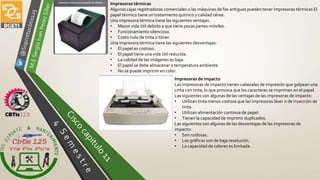 Impresoras térmicas
Algunas cajas registradoras comerciales o las máquinas de fax antiguas pueden tener impresoras térmicas El
papel térmico tiene un tratamiento químico y calidad cérea.
Una impresora térmica tiene las siguientes ventajas:
• Mayor vida útil debido a que tiene pocas partes móviles.
• Funcionamiento silencioso.
• Costo nulo de tinta o tóner.
Una impresora térmica tiene las siguientes desventajas:
• El papel es costoso.
• El papel tiene una vida útil reducida.
• La calidad de las imágenes es baja.
• El papel se debe almacenar a temperatura ambiente.
• No se puede imprimir en color.
Impresoras de impacto
Las impresoras de impacto tienen cabezales de impresión que golpean una
cinta con tinta, lo que provoca que los caracteres se impriman en el papel.
Las siguientes son algunas de las ventajas de las impresoras de impacto:
• Utilizan tinta menos costosa que las impresoras láser o de inyección de
tinta.
• Utilizan alimentación continua de papel.
• Tienen la capacidad de imprimir duplicados.
Las siguientes son algunas de las desventajas de las impresoras de
impacto:
• Son ruidosas.
• Los gráficos son de baja resolución.
• La capacidad de colores es limitada.
 