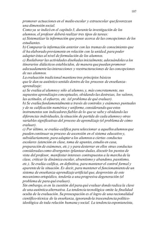 107
promover actuaciones en el medio escolar y extraescolar quefavorezcan
una dimensión social.
Como ya se indicó en el capítulo3, durantela investigación de los
alumnos, el profesor deberá realizar tres tipos de tareas:
a) Sistematizar la información que posee acerca de las concepciones de los
estudiantes.
b) Compararla información anterior con las tramasde conocimiento que
él ha elaborado previamente en relación con la unidad,para poder
adaptaréstas al nivel de formulación de los alumnos.
c) Reelaborar las actividades diseñadasinicialmente, adecuándolasa los
itinerarios didácticos establecidos, de manera quepuedan promover
adecuadamentelasinteracciones y reestructuraciones de las concepciones
de sus alumnos.
La evaluación tradicional mantienetres principios básicos
que le dan su auténtico sentido dentro de los procesos de enseñanza-
aprendizaje:
a) Se evalúa al alumnoy sólo al alumno, y, más concretamente, sus
supuestos aprendizajesconceptuales, olvidando las destrezas, los valores,
las actitudes, el esfuerzo, etc. (el problema de qué evaluar).
b) Se evalúa fundamentalmentea través de controles y exámenes puntuales
y de su calificación numérica y uniforme, considerando queestos
instrumentos son indicadores fiables de lo quese sabe y olvidando las
diferencias individuales, la situación de partida de cada alumnoy otras
variables significativas del proceso de aprendizaje (el problema de cómo
evaluar).
c) Por último, se evalúa-califica para seleccionar a aquellosalumnosque
pueden continuarsu proceso de ascensión en el sistema educativo y,
subsidiariamente, para adaptara los alumnosa ciertas conductas
escolares (atención en clase, toma de apuntes, estudio en casa,
preparación de exámenes, etc.) y para desterrar en ellos otras conductas
consideradascomo divergentes (planteardudas, discutir los puntos de
vista del profesor, manifestar intereses contrapuestos a la marcha de la
clase, criticar la dinámica escolar, absentismo y abandono, pasotismo,
etc.). Se evalúa-califica, en definitiva, para mantenerel control formal y
aparentede la situación. Es decir, para mantener el funcionamientode un
sistema de enseñanza-aprendizajeartificial que, desprovisto de este
mecanismo ortopédico, tendería a una progresiva degeneración (el
problema de para quéevaluar).
Sin embargo, es en la cuestión del para qué evaluar donderadica la clave
de una auténtica alternativa. La tendencia tecnológica omite la finalidad
oculta de la evaluación. Su preocupación es el logro de una racionalidad
científico-técnica de la enseñanza, ignorandola trascendencia político-
ideológica de toda relación humana ysocial. La tendencia espontaneísta,
 