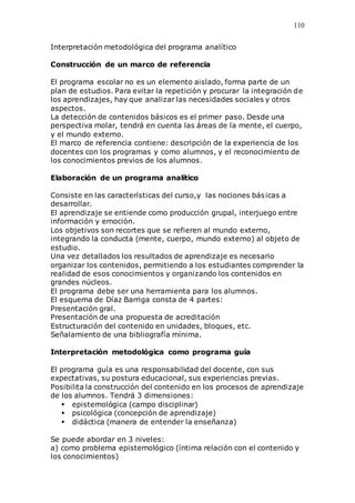 110
Interpretación metodológica del programa analítico
Construcción de un marco de referencia
El programa escolar no es un elemento aislado, forma parte de un
plan de estudios. Para evitar la repetición y procurar la integración de
los aprendizajes, hay que analizar las necesidades sociales y otros
aspectos.
La detección de contenidos básicos es el primer paso. Desde una
perspectiva molar, tendrá en cuenta las áreas de la mente, el cuerpo,
y el mundo externo.
El marco de referencia contiene: descripción de la experiencia de los
docentes con los programas y como alumnos, y el reconocimiento de
los conocimientos previos de los alumnos.
Elaboración de un programa analítico
Consiste en las características del curso,y las nociones básicas a
desarrollar.
El aprendizaje se entiende como producción grupal, interjuego entre
información y emoción.
Los objetivos son recortes que se refieren al mundo externo,
integrando la conducta (mente, cuerpo, mundo externo) al objeto de
estudio.
Una vez detallados los resultados de aprendizaje es necesario
organizar los contenidos, permitiendo a los estudiantes comprender la
realidad de esos conocimientos y organizando los contenidos en
grandes núcleos.
El programa debe ser una herramienta para los alumnos.
El esquema de Díaz Barriga consta de 4 partes:
Presentación gral.
Presentación de una propuesta de acreditación
Estructuración del contenido en unidades, bloques, etc.
Señalamiento de una bibliografía mínima.
Interpretación metodológica como programa guía
El programa guía es una responsabilidad del docente, con sus
expectativas, su postura educacional, sus experiencias previas.
Posibilita la construcción del contenido en los procesos de aprendizaje
de los alumnos. Tendrá 3 dimensiones:
 epistemológica (campo disciplinar)
 psicológica (concepción de aprendizaje)
 didáctica (manera de entender la enseñanza)
Se puede abordar en 3 niveles:
a) como problema epistemológico (íntima relación con el contenido y
los conocimientos)
 