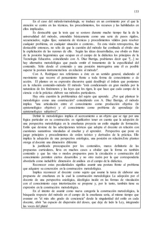 133
En el caso del método/metodología, se traduce en un corrimiento por el que la
atención se centra en las técnicas, los procedimientos, los recursos y las habilidades en
ellos implicadas.
Es destacable que la tesis que se sostuvo durante mucho tiempo fue la de la
universalidad del método, entendido básicamente como una serie de pasos rígidos,
secuenciados; reglas fijas; sumatoria de técnicas y procedimientos válidos para resolver
cualquier problema, en cualquier situación o contexto.. En esta visión retrospectiva, fue
destacable entonces, no sólo de que la cuestión del método fue confinada al olvido sino
la explicitación de las razones de ello. Según las ideas desarrolladas, ese olvido es fruto
de la posición hegemónica que ocupan en el campo de la didáctica los principios de la
Tecnología Educativa. coincidiendo con A. Díaz Barriga, podríamos decir que "[...] no
hay alternativa metodológica que pueda omitir el tratamiento de la especificidad del
contenido. Sólo desde el contenido y una posición interrogativa ante él es posible
superar la postura instrumentalista en relación al método".
Con A. Rodríguez nos referíamos a éste en un sentido general, aludiendo al
movimiento que recorre el pensamiento frente a toda forma de conocimiento o de
acción. El planteo en su expresión discursiva quizá desdibujó el énfasis que poníamos
en la relación contenido-método El método "está condicionado en gran medida por la
naturaleza de los fenómenos y las leyes que los rigen, lo que hace que cada campo de la
ciencia o de la práctica elabore sus métodos particulares.
Hay otra cuestión la problemática del sujeto que aprende. ¿Por qué plantear lo
metodológico como una construcción? coincidiendo con A. Díaz Barriga, el método
implica "una articulación entre el conocimiento como producción objetiva (lo
epistemológico objetivo) y el conocimiento como problema de aprendizaje (lo
epistemológico subjetivo)".
Definir lo metodológico implica el acercamiento a un objeto que se rige por una
lógica particular en su construcción. es significativo tener en cuenta que la adopción de
una perspectiva metodológica en la enseñanza proyecta un estilo singular de formación.
Estilo que deviene de las adscripciones teóricas que adopta el docente en relación con
cuestiones sustantivas vinculadas al enseñar y el aprender. Perspectiva que pone en
juego principios y procedimientos de orden teórico y derivados de la práctica. Ello
implica la adopción de una perspectiva axiológica, una posición en relación.Este planteo
otorga al docente una dimensión diferente
la justificada preocupación por los contenidos, marca definitorio de las
propuestas curriculares, lleva en muchos casos a olvidar que la forma es también
contenido y que las vías o modos propuestos para la circulación o construcción del
conocimiento permiten ciertos desarrollos y no otro razón por la que correspondería
abordarla como ineludible dimensión de análisis en el campo de la didáctica.
Reconocer estas peculiaridades significa asumir una postura frente al problema
que adquiere su concreción en la construcción metodológica.
Implica reconocer al docente como sujeto que asume la tarea de elaborar una
propuesta de enseñanza en la cual la construcción metodológica La adopción por el
docente de una perspectiva axiológica, ideológica incide en las formas de vinculación
con el conocimiento cuya interiorización se propone y, por lo tanto, también tiene su
expresión en la construcción metodológica.
En el intento de asumir como nueva categoría la construcción metodológica, la
búsqueda respecto del método en el campo de la enseñanza sería, al mismo tiempo que
avanzar en "el más alto grado de conciencia" desde la singularidad del estilo en cada
docente, abrir "un espacio de dispersión del deseo, que deje de lado la Ley, integrando
las voces del plural
 