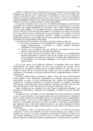 147
Cuando un esquema teórico se pretende que pase a ser un instrumento de guía en la práctica
pedagógica, un saber hacer, deben sopesarse las posibilidades que tiene de ser asimilado como
esquema teórico-práctico por los profesionales o especialistas, en este caso los profesores,
teniendo en cuenta las condiciones reales en las que se va a ejercitar. Es decir, en qué medida un
esquema ideal planteado desde fuera es útil para desarrollar esquemas prácticos de acción en los
profesores. O lo que es lo mismo: analizar su valor profesionalizador.
Un esquema conceptual, como es el caso de un modelo de programación, que pretende ser
prescriptivo para el profesor, proponiéndole una cierta forma de comportarse, no es un mero
contenido a ser asimilado mentalmente por los docentes, más o menos científico y coherente,
con unos valores implícitos, sino que plantea formas de comportamiento profesional. Es decir,
afecta al concepto y ejercicio de la profesionalidad. Y estas formas no se instalan en la práctica
por el mero hecho de que los profesionales las hayan asimilado en su memoria y las hayan
comprendido, remuevan otras concepciones anteriores o cambien sus actitudes, sino que su
implantación depende de en qué medida encajen con las condiciones objetivas que configuran el
desarrollo de los comportamientos profesionales.
La incorporación de un esquema o de una idea a la práctica plantea un triple reto.
a) Por un lado, el de instalarse en la mentalidad de los profesores, de forma que éstos la
asimilen significativamente y descubran su sentido, venciendo resistencias
actitudinales, creencias previas, etc.
b) Además de esa asimilación tiene que establecerse una relación con las tareas
prácticas reales que tienen encomendadas los profesores.
c) En tercer lugar, para que ese esquema o idea se concrete en un comportamiento
profesional practicable en contextos reales, ha de encontrar un cierto encaje en el
contexto laboral de los profesores, algo que no lo definen ellos individualmente ni
las peculiaridades del conocimiento pedagógico o del esquema concreto que les
proporcionemos.
De ver cómo operan en la realidad los profesores en situaciones dadas no se deduce
inexorablemente una norma modélica de cómo sería conveniente que actuasen. De la
observación de la realidad no puede extraerse el modelo normativo de cómo debe ser esa
realidad. El papel ideal de los profesores tiene siempre que ver con modelos considerados
convenientes y aconsejables, en función de filosofías diversas, independientemente de cómo es
la práctica real.
El profesor siempre diseña su actuación de alguna forma, bien bajo el formato de plan
escrito explícito o bien elaborándose internamente una estrategia mental para orientar y
secuencializar su acción. La acción intencional sigue una agenda cuyo despliegue guía el
transcurrir de la práctica profesional. Los diseños del profesor los componen actividades
seleccionadas y concatenadas para tratar los objetivos y contenidos curriculares vigentes o para
darles una alternativa a éstos, dentro de un marco temporal y organizativo concreto.
Yinger considera que las actividades son como “marcos conductuales controlados” que
permiten esa simplificación y reducción de la complejidad , facilitando la toma de decisiones
del profesor.
Al planificar tareas o actividades, se está condicionando fuertemente la acción, en la medida
en que el esquema práctico es una imagen-resumen de lo que será la práctica; se prefigura el
marco en el que pueden ocurrir determinados procesos de aprendizaje, ciertos comportamientos
de los profesores, el uso de los medios didácticos de una forma determinada, particulares
relaciones e intercambios personales, una forma de abordar el curriculum, un procedimiento
para manejarse dentro o fuera de la institución escolar, etc. Las tareas académicas las hemos
apreciado como recursos que dirigen el pensamiento y la acción, tanto de los alumnos como de
los profesores.
Las actividades o tareas son elementos decisivos en torno a los cuales los profesores
estructuran su acción. Las actividades concretan el tipo de práctica que se realiza, y son el
esqueleto que nos puede servir para comprender cómo funciona esa práctica. Si, además, son
una categoría significativa que los profesores tienen en cuenta cuando planifican la acción,
podemos empezar a entender que los planes o programaciones –fase preactiva de la enseñanza–
 