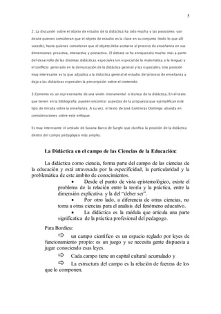 5
2. La discusión sobre el objeto de estudio de la didáctica ha sido mucha y las posiciones van
desde quienes consideran que el objeto de estudio es la clase en su conjunto (todo lo que allí
sucede), hasta quienes consideran que el objeto debe acotarse al proceso de enseñanza en sus
dimensiones preactiva, interactiva y postactiva. El debate se ha enriquecido mucho más a partir
del desarrollo de las distintas didácticas especiales (en especial de la matemática y la lengua) y
el conflicto generado en la demarcación de la didáctica general y las especiales. Una posición
muy interesante es la que adjudica a la didáctica general el estudio del proceso de enseñanza y
deja a las didácticas especiales la prescripción sobre el contenido.
3.Comenio es un representante de una visión instrumental o técnica de la didáctica. En el texto
que tienen en la bibliografía pueden encontrar aspectos de la propuesta que ejemplifican este
tipo de mirada sobre la enseñanza. A su vez, el texto de José Contreras Domingo abunda en
consideraciones sobre este enfoque.
Es muy interesante el artículo de Susana Barco de Surghi que clarifica la posición de la didáctica
dentro del campo pedagógico más amplio.
La Didáctica en el campo de las Ciencias de la Educación:
La didáctica como ciencia, forma parte del campo de las ciencias de
la educación y está atravesada por la especificidad, la particularidad y la
problemática de este ámbito de conocimientos.
 Desde el punto de vista epistemológico, existe el
problema de la relación entre la teoría y la práctica, entre la
dimensión explicativa y la del “deber ser”.
 Por otro lado, a diferencia de otras ciencias, no
toma a otras ciencias para el análisis del fenómeno educativo.
 La didáctica es la médula que articula una parte
significatica de la práctica profesional del pedagogo.
Para Bordieu:
 un campo científico es un espacio reglado por leyes de
funcionamiento propio: es un juego y se necesita gente dispuesta a
jugar conociendo esas leyes.
 Cada campo tiene un capital cultural acumulado y
 La estructura del campo es la relación de fuerzas de los
que lo componen.
 