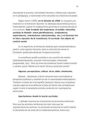 74
realidad de la escuela, silenciando intereses y valores que subyacen
en la pedagogía, y mostrando como naturales las relaciones de poder.
Según Davini (1995) en la década de 1960 se inauguró una
tradición en la formación docente: la ideología desarrollista ponía la
necesidad de superar el subdesarrollo poniendo el sistema educativo
a su servicio. Este traslado del taylorismo al ámbito educativo
produjo la división entre planificadores, evaluadores,
supervisores, orientadores educacionales, etc. y el docente fue
el mero ejecutor de la enseñanza. El currículo fue objeto de
control social.
En la Argentina, la formación docente para escolaridad básica
pasó a nivel superior-terciario, pero la intención de elevar la
formación quedó absorbida por la lógica tecnicista.
La enseñanza quedó suscripta a una cuestión de medios
(bibliotecas docentes, recursos instruccionales, instrucción
programada, etc) . Para los fines las temáticas fueron modernización
y cambio social. Manheim la llamó "técnica social del control".
Algunas perspectivas críticas de la visión dominante.
Schwab , Stenhouse y Elliot criticaron esta visión desde la
perspectiva práctica y también los de la racionalidad emancipatoria.
También a través de la etnografía (Jackson) dijeron que el profesor
cuando organiza la enseñanza lo hace de forma más compleja que
según lo dice el paradigma proceso-producto de la perspectiva
dominante.
Aportaciones desde la teoría curricular
J. Schwab muestra las limitaciones de las teorías anteriores.
Dice que las acciones cotidianas son más ricas que las
representaciones teóricas: la utilización correcta de la teoría implica
el desarrollo de las artes de la modalidad práctica. Estas son:
 