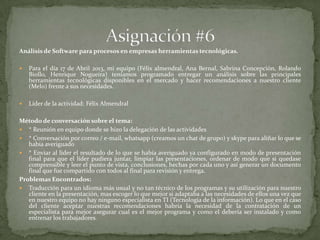 Análisis de Software para procesos en empresas herramientas tecnológicas.
 Para el día 17 de Abril 2013, mi equipo (Félix almendral, Ana Bernal, Sabrina Concepción, Rolando
Biollo, Henrique Nogueira) teníamos programado entregar un análisis sobre las principales
herramientas tecnológicas disponibles en el mercado y hacer recomendaciones a nuestro cliente
(Melo) frente a sus necesidades.
 Líder de la actividad: Félix Almendral
Método de conversación sobre el tema:
 * Reunión en equipo donde se hizo la delegación de las actividades
 * Conversación por correo / e-mail, whatsapp (creamos un chat de grupo) y skype para aliñar lo que se
había averiguado
 * Enviar al líder el resultado de lo que se había averiguado ya configurado en modo de presentación
final para que el líder pudiera juntar, limpiar las presentaciones, ordenar de modo que si quedase
comprensible y leer el punto de vista, conclusiones, hechas por cada uno y así generar un documento
final que fue compartido con todos al final para revisión y entrega.
Problemas Encontrados:
 Traducción para un idioma más usual y no tan técnico de los programas y su utilización para nuestro
cliente en la presentación, mas escoger lo que mejor si adaptaba a las necesidades de ellos una vez que
en nuestro equipo no hay ninguno especialista en TI (Tecnologia de la información). Lo que en el caso
del cliente aceptar nuestras recomendaciones habría la necesidad de la contratación de un
especialista para mejor asegurar cual es el mejor programa y como el debería ser instalado y como
entrenar los trabajadores.
 