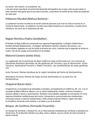 de cancer, del corazón, en accidentes, etc.,
y las dos sirven para llevar el control del desarrollo demografico de un país, esto es para saber si
esta naciendo más gente que la que esta muriendo, y para llevar el control de las metas de población
de cada país.

Poblacion Mundial (Melissa Romero) :
La población humana mundial es el número total de personas que viven en todo el mundo en un
momento determinado. La población mundial viene determinada por el nacimiento y muerte de los
individuos así como de su esperanza de vida.




Region florística (Yadira Santibañez) :
El Estado de Baja California comprende dos regiones fitogeográficas: la Región Californiana o
también llamada Mediterránea, y la Región del Desierto Central o Desierto Sonorense. Las
comunidades vegetales en que se divide la primera son cinco, mientras que la segunda se divide en
cuatro, tres de las cuales se encuentran en la entidad.

Matorral Costero (Ivette Silva) :
La vegetación de la península de Baja California está conformada por una mezcla de
elementos florísticos derivados de las geofloras del Terciario, que se denominan: Arcto-
Terciario, Neotropical-Terciario y Madro-Terciario. Las características de estas geofloras
son:

Arcto-Terciario: Plantas decíduas de la región templada del Norte de Norteamérica.

Neotropical-Terciario: Plantas de hojas anchas distribuidas en la parte Sur de
Norteamérica.

Chaparral (Karen Solis) :
Chaparral es un ecosistema de arbustales o brezales, principalmente en California, EE. UU. y en el
noroeste de Baja California, México, con un clima mediterráneo (medio, inviernos húmedos y
veranos cálidos y secos) y quemazones. Similares comunidades vegetales se encuentran en cinco
regiones climáticas mediterráneas del mundo, incluyendo la cuenca endorreica mediterránea
(conocida bosque o matorral mediterráneo), Chile central (matorral chileno), región del Cabo
en Sudáfrica (conocida como fynbos), y el oeste y sur de Australia.

Bosque de Coniferas (Fernanda Tiscareño) :
Un bosque de coníferas, o bosque frío, es un área boscosa constituida por coníferas y asociada con
climas fríos. En él abundan árboles muy altos, pinos y abetos, que se cubren de nieve durante la
época invernal.
 