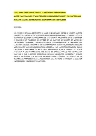 FALLO SOBRE GASTO PUBLICO COVID 19 ARGENTINOS EN EL EXTERIOR
AUTOS: TALAVERA, JUAN C/ MINISTERIO DE RELACIONES EXTERIORES Y CULTO s/ AMPARO
JUZGADO: CAMARA DE APELACIONES DE LA PLATA SALA II 02/05/2020
RESUMEN:
LOS JUECES DE CAMARA CONFIRMAN EL FALLO DE 1 INSTANCIA DONDE SE SOLICITA AMPARO
FUNDADO EN LA RESOLUCION 62/2020 DEL MINISTERIOR DE RELACIONES EXTERIORES Y CULTO,
RESOLUCION QUE CREA EL: “PROGRAMA DE ASISTENCIA DE ARGENTINOS EN EL EXTERIOR EN
EL MARCO DE LA PANDEMIA DE COVID19. EN LA CAUTELAR SE SOLICITA, EN VIRTUD DE
ENCONTRARSE (TALAVERA Y ESPOSO) EN SITUCIION DE VULNERABILIDAD, Y EN EL MARCO DE
LA RESOLUC 62/2020 SOLICITAN SE LES HAGA ENTREGA DE ALIMENTOS, HOSPEDAJE Y SEGURO
MEDICO HASTA TANTO SE LES PERMITA EL INGRESO AL PAIS. LA PARTE DEMANDADA (PODER
EJECUTIVO – MINISTERIO DE RELACIONES EXTERIORES) INTENTA PROBAR LA DEBIDA
ASISTENCIA A LOS DEMANDANTES. LOS JUECES DE CAMARA VOTAN POR COFIRMAR LA
CAUTELAR Y QUE EL ESTADO ARGENTINO ENTREGUE ALIMENTOS, HOSPEDAJE Y SEGURO
MEDICO, INDICARON QUE NO ESTA PROBADO COMPLETAMENTE LAS PRUEBAS DE LA
DEMANDADA PARA DESVIRTUAR LA ACCION Y QUE SERA RESUELTO EL FONDO DE LA CUESTION
EN PROCESO DE CONOCIMIENTO ULTERIOR.
 