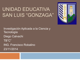 UNIDAD EDUCATIVA 
SAN LUIS “GONZAGA” 
Investigación Aplicada a la Ciencia y 
Tecnología 
Diego Calvachi 
TB”C” 
ING. Francisco Robalino 
23/11/2014 
 