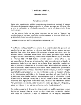 EL INDIO RECONOCIDO
                                    (GILLERMO BONFIL)



                                 “la razón de ser indio”

Habla sobre los elementos sociales y culturales que determina la identidad, de los que
integrantes de los pueblos indígenas, también se refiere a los rasgos que definen al indio
y como lo a afectado a la colonización española; en cuanto a la determinación de su
cultura propia.

_en las regiones indias se les puede reconocer por su ropa, el “dialecto”, las
construcciones de sus casas sus fiestas y costumbres pero se le conoce al indio por el
prejuicio fácil: el indio flojo, primitivo, ignorante.

_en México no hay una definición jurídica de la condición del indio.




". En México no hay una definición jurídica de la condición de indio, que sería un
camino formal para estimar su número: aquí todos somos iguales, aunque
también hay indios. Los censos sólo registran un dato pertinente, pero de
ninguna manera suficiente: población de 5 años y más que habla alguna lengua
indígena. El Censo de 1980 arroja un total de 5 millones 181 mil 38, de los cuales
3 millones 699 mil 653 hablan también español. Estas cifras y las
correspondientes de censos anteriores han sido frecuentemente criticadas y
puestas en duda, hasta dar lugar a que se hable de un "etnocidio estadístico",
esto es, una reducción sustancial de las cantidades reales debida, en principio, a
una insuficiente y defectuosa captación de los datos. Se sabe bien que muchas
personas que tienen por lengua materna un idioma indígena, lo ocultan y niegan
que lo hablen; son problemas que nos remiten de nuevo a la situación colonial,
a las identidades prohibidas y las lenguas proscritas, al logro final de la
colonización, cuando el colonizado acepta internamente la inferioridad que el
colonizador le atribuye, reniega de sí mismo y busca asumir una identidad
diferente, otra. Agréguese, en muchos casos, la actitud de autoridades locales
"progresistas", ansiosas de probar a cualquier precio que aquí, en este pueblo,
ya no hay indios o ya son menos: nos hemos vuelto "gente de razón".

Sin embargo, aparte de depurar las cifras censales, el problema consiste en que
hablar una lengua indígena, con ser un dato importante, no permite concluir
que todos los hablantes y sólo los hablantes de las lenguas aborígenes
 