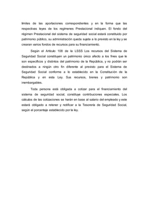 límites de las aportaciones correspondientes y en la forma que las
respectivas leyes de los regímenes Prestacional indiquen. El fondo del
régimen Prestacional del sistema de seguridad social estará constituido por
patrimonio público, su administración queda sujeta a lo previsto en la ley y se
crearan varios fondos de recursos para su financiamiento.
Según el Artículo 108 de la LSSS Los recursos del Sistema de
Seguridad Social constituyen un patrimonio único afecto a los fines que le
son específicos y distintos del patrimonio de la República, y no podrán ser
destinados a ningún otro fin diferente al previsto para el Sistema de
Seguridad Social conforme a lo establecido en la Constitución de la
República y en esta Ley. Sus recursos, bienes y patrimonio son
inembargables.
Toda persona está obligada a cotizar para el financiamiento del
sistema de seguridad social, constituye contribuciones especiales. Los
cálculos de las cotizaciones se harán en base al salario del empleado y este
estará obligado a retener y notificar a la Tesorería de Seguridad Social,
según el porcentaje establecido por la ley.
 